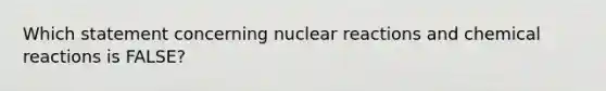 Which statement concerning nuclear reactions and chemical reactions is FALSE?