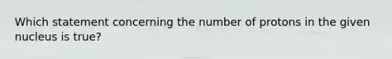 Which statement concerning the number of protons in the given nucleus is true?