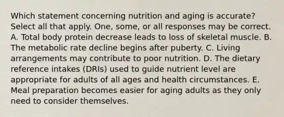 Which statement concerning nutrition and aging is accurate? Select all that apply. One, some, or all responses may be correct. A. Total body protein decrease leads to loss of skeletal muscle. B. The metabolic rate decline begins after puberty. C. Living arrangements may contribute to poor nutrition. D. The dietary reference intakes (DRIs) used to guide nutrient level are appropriate for adults of all ages and health circumstances. E. Meal preparation becomes easier for aging adults as they only need to consider themselves.