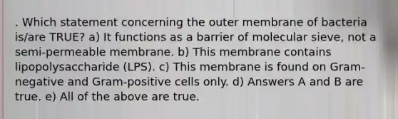 . Which statement concerning the outer membrane of bacteria is/are TRUE? a) It functions as a barrier of molecular sieve, not a semi-permeable membrane. b) This membrane contains lipopolysaccharide (LPS). c) This membrane is found on Gram-negative and Gram-positive cells only. d) Answers A and B are true. e) All of the above are true.