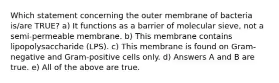 Which statement concerning the outer membrane of bacteria is/are TRUE? a) It functions as a barrier of molecular sieve, not a semi-permeable membrane. b) This membrane contains lipopolysaccharide (LPS). c) This membrane is found on Gram-negative and Gram-positive cells only. d) Answers A and B are true. e) All of the above are true.