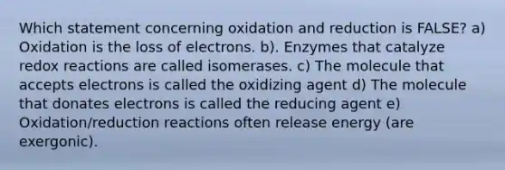 Which statement concerning oxidation and reduction is FALSE? a) Oxidation is the loss of electrons. b). Enzymes that catalyze redox reactions are called isomerases. c) The molecule that accepts electrons is called the oxidizing agent d) The molecule that donates electrons is called the reducing agent e) Oxidation/reduction reactions often release energy (are exergonic).