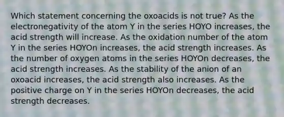 Which statement concerning the oxoacids is not true? As the electronegativity of the atom Y in the series HOYO increases, the acid strength will increase. As the oxidation number of the atom Y in the series HOYOn increases, the acid strength increases. As the number of oxygen atoms in the series HOYOn decreases, the acid strength increases. As the stability of the anion of an oxoacid increases, the acid strength also increases. As the positive charge on Y in the series HOYOn decreases, the acid strength decreases.