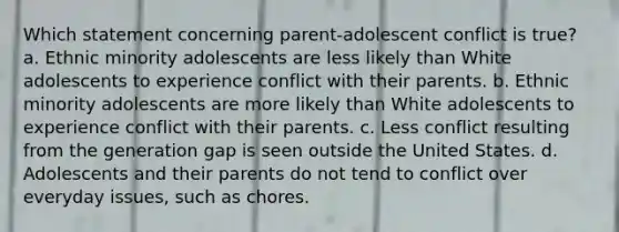 Which statement concerning parent-adolescent conflict is true? a. Ethnic minority adolescents are less likely than White adolescents to experience conflict with their parents. b. Ethnic minority adolescents are more likely than White adolescents to experience conflict with their parents. c. Less conflict resulting from the generation gap is seen outside the United States. d. Adolescents and their parents do not tend to conflict over everyday issues, such as chores.