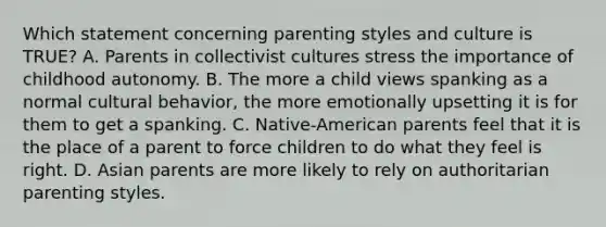 Which statement concerning parenting styles and culture is TRUE? A. Parents in collectivist cultures stress the importance of childhood autonomy. B. The more a child views spanking as a normal cultural behavior, the more emotionally upsetting it is for them to get a spanking. C. Native-American parents feel that it is the place of a parent to force children to do what they feel is right. D. Asian parents are more likely to rely on authoritarian parenting styles.