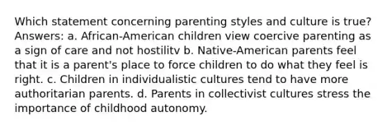 Which statement concerning parenting styles and culture is true? Answers: a. African-American children view coercive parenting as a sign of care and not hostilitv b. Native-American parents feel that it is a parent's place to force children to do what they feel is right. c. Children in individualistic cultures tend to have more authoritarian parents. d. Parents in collectivist cultures stress the importance of childhood autonomy.