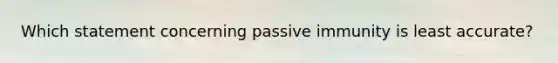 Which statement concerning passive immunity is least accurate?