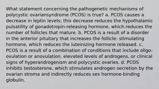 What statement concerning the pathogenetic mechanisms of polycystic ovariansyndrome (PCOS) is true? a. PCOS causes a decrease in leptin levels; this decrease reduces the hypothalamic pulsatility of gonadotropin-releasing hormone, which reduces the number of follicles that mature. b. PCOS is a result of a disorder in the anterior pituitary that increases the follicle- stimulating hormone, which reduces the luteinizing hormone released. c. PCOS is a result of a combination of conditions that include oligo-ovulation or anovulation, elevated levels of androgens, or clinical signs of hyperandrogenism and polycystic ovaries. d. PCOS inhibits testosterone, which stimulates androgen secretion by the ovarian stroma and indirectly reduces sex hormone-binding globulin.