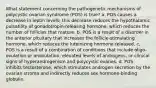 What statement concerning the pathogenetic mechanisms of polycystic ovarian syndrome (POS) is true? a. POS causes a decrease in leptin levels; this decrease reduces the hypothalamic pulsatility of gonadotropin-releasing hormone, which reduces the number of follicles that mature. b. POS is a result of a disorder in the anterior pituitary that increases the follicle-stimulating hormone, which reduces the luteinizing hormone released. c. POS is a result of a combination of conditions that include oligo-ovulation or anovulation, elevated levels of androgens, or clinical signs of hyperandrogenism and polycystic ovaries. d. POS inhibits testosterone, which stimulates androgen secretion by the ovarian stroma and indirectly reduces sex hormone-binding globulin.