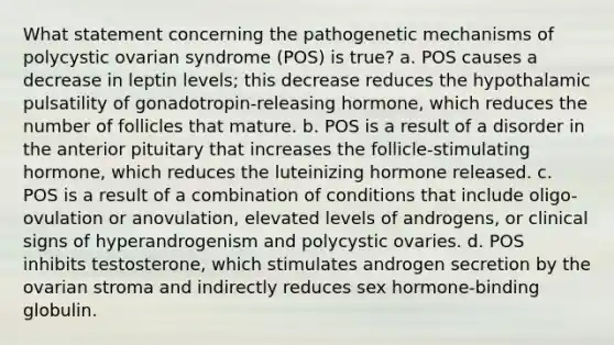 What statement concerning the pathogenetic mechanisms of polycystic ovarian syndrome (POS) is true? a. POS causes a decrease in leptin levels; this decrease reduces the hypothalamic pulsatility of gonadotropin-releasing hormone, which reduces the number of follicles that mature. b. POS is a result of a disorder in the anterior pituitary that increases the follicle-stimulating hormone, which reduces the luteinizing hormone released. c. POS is a result of a combination of conditions that include oligo-ovulation or anovulation, elevated levels of androgens, or clinical signs of hyperandrogenism and polycystic ovaries. d. POS inhibits testosterone, which stimulates androgen secretion by the ovarian stroma and indirectly reduces sex hormone-binding globulin.