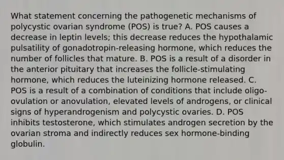 What statement concerning the pathogenetic mechanisms of polycystic ovarian syndrome (POS) is true? A. POS causes a decrease in leptin levels; this decrease reduces the hypothalamic pulsatility of gonadotropin-releasing hormone, which reduces the number of follicles that mature. B. POS is a result of a disorder in the anterior pituitary that increases the follicle-stimulating hormone, which reduces the luteinizing hormone released. C. POS is a result of a combination of conditions that include oligo-ovulation or anovulation, elevated levels of androgens, or clinical signs of hyperandrogenism and polycystic ovaries. D. POS inhibits testosterone, which stimulates androgen secretion by the ovarian stroma and indirectly reduces sex hormone-binding globulin.