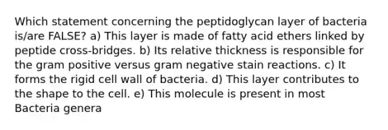 Which statement concerning the peptidoglycan layer of bacteria is/are FALSE? a) This layer is made of fatty acid ethers linked by peptide cross-bridges. b) Its relative thickness is responsible for the gram positive versus gram negative stain reactions. c) It forms the rigid cell wall of bacteria. d) This layer contributes to the shape to the cell. e) This molecule is present in most Bacteria genera