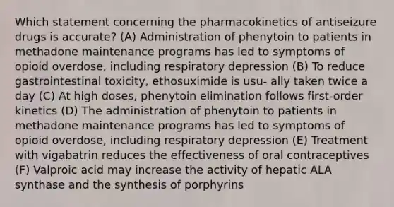 Which statement concerning the pharmacokinetics of antiseizure drugs is accurate? (A) Administration of phenytoin to patients in methadone maintenance programs has led to symptoms of opioid overdose, including respiratory depression (B) To reduce gastrointestinal toxicity, ethosuximide is usu- ally taken twice a day (C) At high doses, phenytoin elimination follows first-order kinetics (D) The administration of phenytoin to patients in methadone maintenance programs has led to symptoms of opioid overdose, including respiratory depression (E) Treatment with vigabatrin reduces the effectiveness of oral contraceptives (F) Valproic acid may increase the activity of hepatic ALA synthase and the synthesis of porphyrins