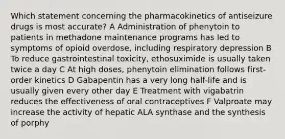 Which statement concerning the pharmacokinetics of antiseizure drugs is most accurate? A Administration of phenytoin to patients in methadone maintenance programs has led to symptoms of opioid overdose, including respiratory depression B To reduce gastrointestinal toxicity, ethosuximide is usually taken twice a day C At high doses, phenytoin elimination follows first-order kinetics D Gabapentin has a very long half-life and is usually given every other day E Treatment with vigabatrin reduces the effectiveness of oral contraceptives F Valproate may increase the activity of hepatic ALA synthase and the synthesis of porphy