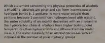 Which statement concerning the physical properties of alcohols is FALSE? a. alcohols are polar and can form intermolecular hydrogen bonds b. 1-pentanol is more water-soluble than pentane because 1-pentanol can hydrogen bond with water c. the water solubility of an alcohol decreases with an increase in the hydrocarbon chain d. alcohols have higher boiling point temperatures than hydrocarbons and ethers of similar molar mass e. the water solubility of an alcohol decreases with an increase in the number of polar hydroxyl groups.