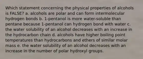 Which statement concerning the physical properties of alcohols is FALSE? a. alcohols are polar and can form intermolecular hydrogen bonds b. 1-pentanol is more water-soluble than pentane because 1-pentanol can hydrogen bond with water c. the water solubility of an alcohol decreases with an increase in the hydrocarbon chain d. alcohols have higher boiling point temperatures than hydrocarbons and ethers of similar molar mass e. the water solubility of an alcohol decreases with an increase in the number of polar hydroxyl groups.