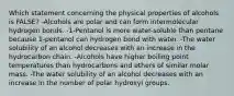 Which statement concerning the physical properties of alcohols is FALSE? -Alcohols are polar and can form intermolecular hydrogen bonds. -1-Pentanol is more water-soluble than pentane because 1-pentanol can hydrogen bond with water. -The water solubility of an alcohol decreases with an increase in the hydrocarbon chain. -Alcohols have higher boiling point temperatures than hydrocarbons and ethers of similar molar mass. -The water solubility of an alcohol decreases with an increase in the number of polar hydroxyl groups.