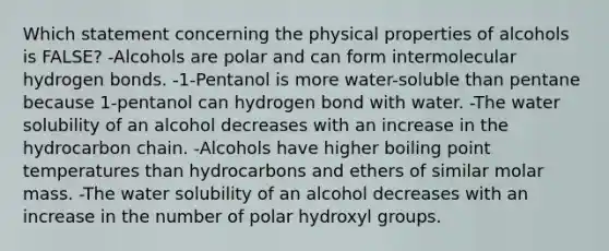 Which statement concerning the physical properties of alcohols is FALSE? -Alcohols are polar and can form intermolecular hydrogen bonds. -1-Pentanol is more water-soluble than pentane because 1-pentanol can hydrogen bond with water. -The water solubility of an alcohol decreases with an increase in the hydrocarbon chain. -Alcohols have higher boiling point temperatures than hydrocarbons and ethers of similar molar mass. -The water solubility of an alcohol decreases with an increase in the number of polar hydroxyl groups.