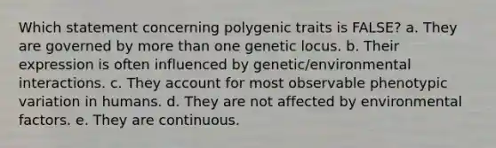 Which statement concerning polygenic traits is FALSE? a. They are governed by more than one genetic locus. b. Their expression is often influenced by genetic/environmental interactions. c. They account for most observable phenotypic variation in humans. d. They are not affected by environmental factors. e. They are continuous.