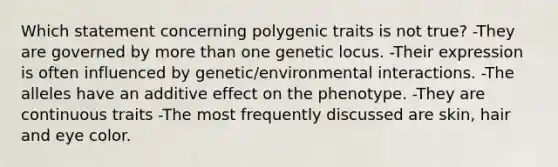 Which statement concerning polygenic traits is not true? -They are governed by more than one genetic locus. -Their expression is often influenced by genetic/environmental interactions. -The alleles have an additive effect on the phenotype. -They are continuous traits -The most frequently discussed are skin, hair and eye color.