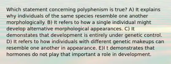 Which statement concerning polyphenism is true? A) It explains why individuals of the same species resemble one another morphologically. B) It refers to how a single individual might develop alternative morphological appearances. C) It demonstates that development is entirely under genetic control. D) It refers to how individuals with different genetic makeups can resemble one another in appearance. E)I t demonstrates that hormones do not play that important a role in development.