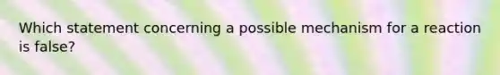 Which statement concerning a possible mechanism for a reaction is false?