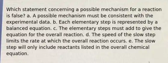 Which statement concerning a possible mechanism for a reaction is false? a. A possible mechanism must be consistent with the experimental data. b. Each elementary step is represented by a balanced equation. c. The elementary steps must add to give the equation for the overall reaction. d. The speed of the slow step limits the rate at which the overall reaction occurs. e. The slow step will only include reactants listed in the overall chemical equation.