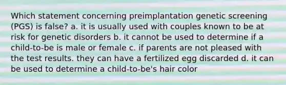 Which statement concerning preimplantation genetic screening (PGS) is false? a. it is usually used with couples known to be at risk for genetic disorders b. it cannot be used to determine if a child-to-be is male or female c. if parents are not pleased with the test results. they can have a fertilized egg discarded d. it can be used to determine a child-to-be's hair color