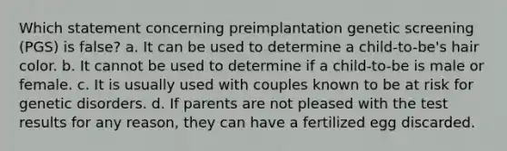 Which statement concerning preimplantation genetic screening (PGS) is false? a. It can be used to determine a child-to-be's hair color. b. It cannot be used to determine if a child-to-be is male or female. c. It is usually used with couples known to be at risk for genetic disorders. d. If parents are not pleased with the test results for any reason, they can have a fertilized egg discarded.