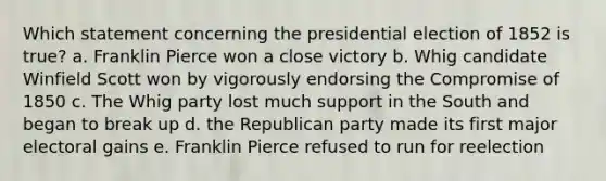 Which statement concerning the presidential election of 1852 is true? a. Franklin Pierce won a close victory b. Whig candidate Winfield Scott won by vigorously endorsing the Compromise of 1850 c. The Whig party lost much support in the South and began to break up d. the Republican party made its first major electoral gains e. Franklin Pierce refused to run for reelection