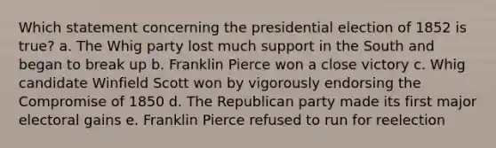 Which statement concerning the presidential election of 1852 is true? a. The Whig party lost much support in the South and began to break up b. Franklin Pierce won a close victory c. Whig candidate Winfield Scott won by vigorously endorsing the Compromise of 1850 d. The Republican party made its first major electoral gains e. Franklin Pierce refused to run for reelection