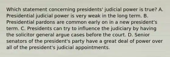 Which statement concerning presidents' judicial power is true? A. Presidential judicial power is very weak in the long term. B. Presidential pardons are common early on in a new president's term. C. Presidents can try to influence the judiciary by having the solicitor general argue cases before the court. D. Senior senators of the president's party have a great deal of power over all of the president's judicial appointments.