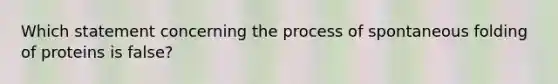 Which statement concerning the process of spontaneous folding of proteins is false?