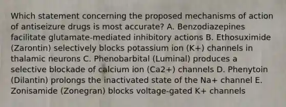 Which statement concerning the proposed mechanisms of action of antiseizure drugs is most accurate? A. Benzodiazepines facilitate glutamate-mediated inhibitory actions B. Ethosuximide (Zarontin) selectively blocks potassium ion (K+) channels in thalamic neurons C. Phenobarbital (Luminal) produces a selective blockade of calcium ion (Ca2+) channels D. Phenytoin (Dilantin) prolongs the inactivated state of the Na+ channel E. Zonisamide (Zonegran) blocks voltage-gated K+ channels