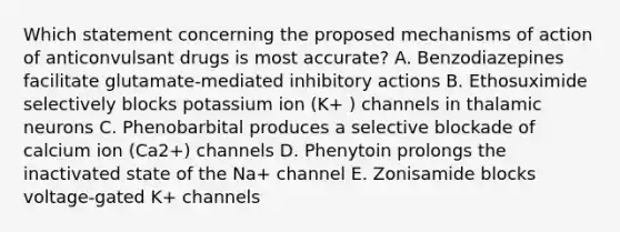 Which statement concerning the proposed mechanisms of action of anticonvulsant drugs is most accurate? A. Benzodiazepines facilitate glutamate-mediated inhibitory actions B. Ethosuximide selectively blocks potassium ion (K+ ) channels in thalamic neurons C. Phenobarbital produces a selective blockade of calcium ion (Ca2+) channels D. Phenytoin prolongs the inactivated state of the Na+ channel E. Zonisamide blocks voltage-gated K+ channels