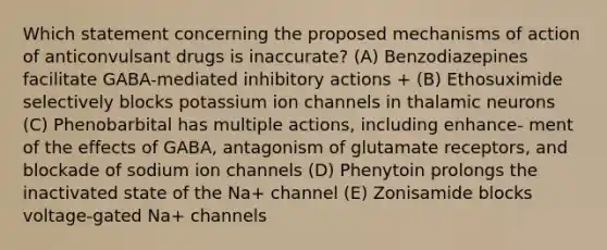 Which statement concerning the proposed mechanisms of action of anticonvulsant drugs is inaccurate? (A) Benzodiazepines facilitate GABA-mediated inhibitory actions + (B) Ethosuximide selectively blocks potassium ion channels in thalamic neurons (C) Phenobarbital has multiple actions, including enhance- ment of the effects of GABA, antagonism of glutamate receptors, and blockade of sodium ion channels (D) Phenytoin prolongs the inactivated state of the Na+ channel (E) Zonisamide blocks voltage-gated Na+ channels