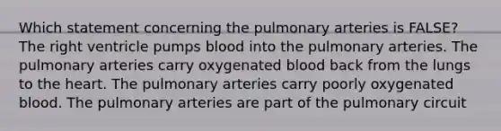 Which statement concerning the pulmonary arteries is FALSE? The right ventricle pumps blood into the pulmonary arteries. The pulmonary arteries carry oxygenated blood back from the lungs to <a href='https://www.questionai.com/knowledge/kya8ocqc6o-the-heart' class='anchor-knowledge'>the heart</a>. The pulmonary arteries carry poorly oxygenated blood. The pulmonary arteries are part of the pulmonary circuit