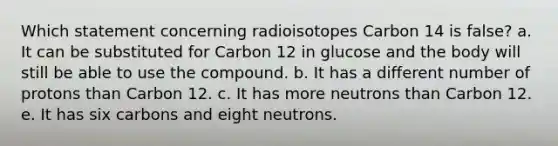 Which statement concerning radioisotopes Carbon 14 is false? a. It can be substituted for Carbon 12 in glucose and the body will still be able to use the compound. b. It has a different number of protons than Carbon 12. c. It has more neutrons than Carbon 12. e. It has six carbons and eight neutrons.