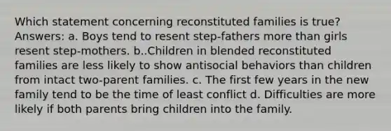 Which statement concerning reconstituted families is true? Answers: a. Boys tend to resent step-fathers more than girls resent step-mothers. b..Children in blended reconstituted families are less likely to show antisocial behaviors than children from intact two-parent families. c. The first few years in the new family tend to be the time of least conflict d. Difficulties are more likely if both parents bring children into the family.