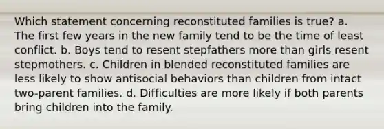 Which statement concerning reconstituted families is true? a. The first few years in the new family tend to be the time of least conflict. b. Boys tend to resent stepfathers more than girls resent stepmothers. c. Children in blended reconstituted families are less likely to show antisocial behaviors than children from intact two-parent families. d. Difficulties are more likely if both parents bring children into the family.