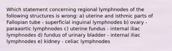 Which statement concerning regional lymphnodes of the following structures is wrong: a) uterine and isthmic parts of Fallopian tube - superficial inguinal lymphnodes b) ovary - paraaortic lymphnodes c) uterine fundus - internal iliac lymphnodes d) fundus of urinary bladder - internal iliac lymphnodes e) kidney - celiac lymphnodes