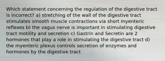 Which statement concerning the regulation of the digestive tract is incorrect? a) stretching of the wall of the digestive tract stimulates smooth muscle contractions via short myenteric reflexes b) the vagus nerve is important in stimulating digestive tract motility and secretion c) Gastrin and Secretin are 2 hormones that play a role in stimulating the digestive tract d) the myenteric plexus controls secretion of enzymes and hormones by the digestive tract