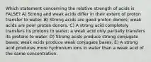 Which statement concerning the relative strength of acids is FALSE? A) Strong and weak acids differ in their extent of proton transfer to water. B) Strong acids are good proton donors; weak acids are poor proton donors. C) A strong acid completely transfers its protons to water; a weak acid only partially transfers its protons to water. D) Strong acids produce strong conjugate bases; weak acids produce weak conjugate bases. E) A strong acid produces more hydronium ions in water than a weak acid of the same concentration.