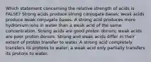 Which statement concerning the relative strength of acids is FALSE? Strong acids produce strong conjugate bases; weak acids produce weak conjugate bases. A strong acid produces more hydronium ions in water than a weak acid of the same concentration. Strong acids are good proton donors; weak acids are poor proton donors. Strong and weak acids differ in their extent of proton transfer to water. A strong acid completely transfers its protons to water; a weak acid only partially transfers its protons to water.