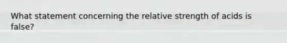 What statement concerning the relative strength of acids is false?