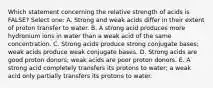 Which statement concerning the relative strength of acids is FALSE? Select one: A. Strong and weak acids differ in their extent of proton transfer to water. B. A strong acid produces more hydronium ions in water than a weak acid of the same concentration. C. Strong acids produce strong conjugate bases; weak acids produce weak conjugate bases. D. Strong acids are good proton donors; weak acids are poor proton donors. E. A strong acid completely transfers its protons to water; a weak acid only partially transfers its protons to water.