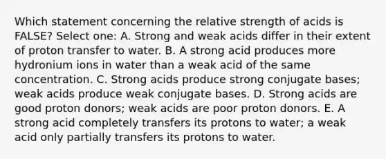 Which statement concerning the relative strength of acids is FALSE? Select one: A. Strong and weak acids differ in their extent of proton transfer to water. B. A strong acid produces more hydronium ions in water than a weak acid of the same concentration. C. Strong acids produce strong conjugate bases; weak acids produce weak conjugate bases. D. Strong acids are good proton donors; weak acids are poor proton donors. E. A strong acid completely transfers its protons to water; a weak acid only partially transfers its protons to water.