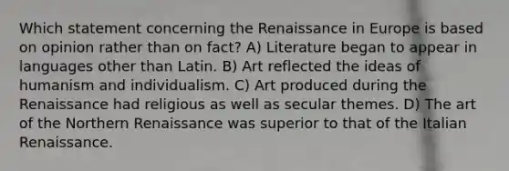 Which statement concerning the Renaissance in Europe is based on opinion rather than on fact? A) Literature began to appear in languages other than Latin. B) Art reflected the ideas of humanism and individualism. C) Art produced during the Renaissance had religious as well as secular themes. D) The art of the Northern Renaissance was superior to that of the Italian Renaissance.