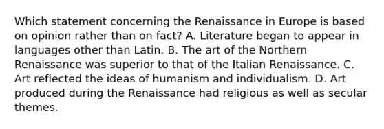 Which statement concerning the Renaissance in Europe is based on opinion rather than on fact? A. Literature began to appear in languages other than Latin. B. The art of the Northern Renaissance was superior to that of the Italian Renaissance. C. Art reflected the ideas of humanism and individualism. D. Art produced during the Renaissance had religious as well as secular themes.