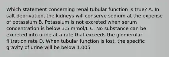 Which statement concerning renal tubular function is true? A. In salt deprivation, the kidneys will conserve sodium at the expense of potassium B. Potassium is not excreted when serum concentration is below 3.5 mmol/L C. No substance can be excreted into urine at a rate that exceeds the glomerular filtration rate D. When tubular function is lost, the specific gravity of urine will be below 1.005